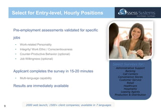 Select for Entry-level, Hourly PositionsPre-employment assessments validated for specific jobsWork-related PersonalityIntegrity/ Work Ethic / ConscientiousnessCounter-Productive Behavior (optional)Job Willingness (optional)Applicant completes the survey in 15-20 minutesMulti-language capabilityResults are immediately availableSelect Surveys for:Administrative SupportBankingCall Centers Convenience StoresCustomer ServiceRetailHealthcareHospitalityLeasing AgentsProduction & Distribution2000 web launch; 1500+ client companies; available in 7 languages