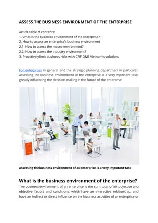 ASSESS THE BUSINESS ENVIRONMENT OF THE ENTERPRISE
Article table of contents:
1. What is the business environment of the enterprise?
2. How to assess an enterprise's business environment
2.1. How to assess the macro-environment?
2.2. How to assess the industry environment?
3. Proactively limit business risks with CRIF D&B Vietnam's solutions
For enterprises in general and the strategic planning department in particular,
assessing the business environment of the enterprise is a very important task,
greatly influencing the decision-making in the future of the enterprise.
Assessing the business environment of an enterprise is a very important task
What is the business environment of the enterprise?
The business environment of an enterprise is the sum total of all subjective and
objective factors and conditions, which have an interactive relationship, and
have an indirect or direct influence on the business activities of an enterprise or
 