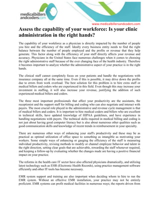 Assess the capability of your workforce: Is your clinic administration in the right hands?<br />The capability of your workforce as a physician is directly impacted by the number of people you hire and the efficiency of the staff. Ideally every business entity needs to find the right balance between the number of people employed and the profits or revenue that they help generate. This factor along with the efficiency of your staff directly affects your revenue and accuracy. Physicians in the United States face numerous challenges when it comes to choosing the right administrative staff because of the ever changing face of the health industry. Therefore it becomes important to analyze whether the administrative aspect of your practice is in the right hands.<br />The clinical staff cannot completely focus on your patients and handle the negotiations with insurance company all at the same time. Even if this is possible, it may drive down the profits due to errors from work overload. The best solution for this problem is to hire extra staff or medical billers and coders who are experienced in this field. Even though this may increase your investment in staffing, it will also increase your revenue, justifying the addition of such experienced medical billers and coders.<br />The three most important professionals that affect your productivity are the assistants, the receptionist and the support staff for billing and coding who can also negotiate and interact with payers. The most crucial role played in the administrative and revenue cycle management is that of medical billers and coders. It is important to hire medical coders and billers who are excellent in technical skills, have updated knowledge of HIPAA guidelines, and have experience in handling negotiations with payers. The technical skills required in medical billing and coding is not just about having good computer literacy but is also about numerous other qualities such as good communication skills and knowledge of recent trends in reimbursement in your specialty.<br />There are numerous other ways of enhancing your staff's productivity and these may be as practical as optimal utilization of office space to something as intangible as motivating your workers. Some simple ways of enhancing or gauging the efficiency of the staff is measuring individual productivity, revising methods to modify or channel employee behavior and talent in the right direction, setting clear goals that are achievable, rewarding the staff whenever required, and keeping a follow-up by evaluating whether the changes made are having a positive financial impact on your practice.<br />The reforms in the health care IT sector have also affected physicians dramatically, and utilizing latest technology such as EHR (Electronic Health Records), using practice management software efficiently and other IT tools has become necessary. <br />EMR system support and training are also important when deciding whom to hire to run the EMR system. Without an effective EMR installation, your practice may not be entirely proficient. EMR systems can profit medical facilities in numerous ways; the reports driven from an EMR can highlight the lacunae in a physician 's system and staff productivity. EMRs with facilities to audit logs, assigning tasks to specific staff member and regular follow up and reminders on pending tasks, provide tools to streamline systems. This means that EMR not only improve patient care but also assist in increasing the revenue in the long run. Efficient use of EMR or EHR is one of the most important aspects of the administrative side of a physician's practice.<br />Assessing the productivity and capability of your administrative staff is a job that entails not just number crunching but also the level of patient satisfaction, the amount of time saved due to professionalism, the accuracy of medical billers and coders, HIPAA compliance, and meaningful use of the technology that is adopted for billing and coding. If all these aspects do not result in improved revenue over a period of time then it would be better to look for staff and medical billers and coders who can do the job efficiently and in a timely manner.<br />For more information about improving the productivity and appraisal of administrative tasks, please visit medicalbillersandcoders.com, Atlanta Medical Billing, Austin Medical Billing.<br />   Source: Medical Billing (http://www.medicalbillersandcodersblog.com/)Follow Us :<br />    <br />