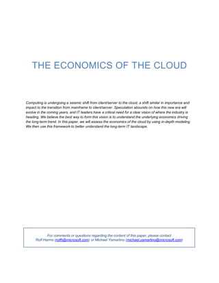 THE ECONOMICS OF THE CLOUD


Computing is undergoing a seismic shift from client/server to the cloud, a shift similar in importance and
impact to the transition from mainframe to client/server. Speculation abounds on how this new era will
evolve in the coming years, and IT leaders have a critical need for a clear vision of where the industry is
heading. We believe the best way to form this vision is to understand the underlying economics driving
the long-term trend. In this paper, we will assess the economics of the cloud by using in-depth modeling.
We then use this framework to better understand the long-term IT landscape.




             For comments or questions regarding the content of this paper, please contact
      Rolf Harms (rolfh@microsoft.com) or Michael Yamartino (michael.yamartino@microsoft.com)
 