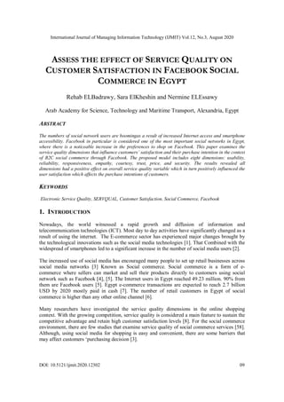 International Journal of Managing Information Technology (IJMIT) Vol.12, No.3, August 2020
DOI: 10.5121/ijmit.2020.12302 09
ASSESS THE EFFECT OF SERVICE QUALITY ON
CUSTOMER SATISFACTION IN FACEBOOK SOCIAL
COMMERCE IN EGYPT
Rehab ELBadrawy, Sara ElKheshin and Nermine ELEssawy
Arab Academy for Science, Technology and Maritime Transport, Alexandria, Egypt
ABSTRACT
The numbers of social network users are boomingas a result of increased Internet access and smartphone
accessibility. Facebook in particular is considered one of the most important social networks in Egypt,
where there is a noticeable increase in the preferences to shop on Facebook. This paper examines the
service quality dimensions that influence customers’ satisfaction and their purchase intention in the context
of B2C social commerce through Facebook. The proposed model includes eight dimensions: usability,
reliability, responsiveness, empathy, courtesy, trust, price, and security. The results revealed all
dimensions had a positive effect on overall service quality variable which in turn positively influenced the
user satisfaction which affects the purchase intentions of customers.
KEYWORDS
Electronic Service Quality, SERVQUAL, Customer Satisfaction, Social Commerce, Facebook
1. INTRODUCTION
Nowadays, the world witnessed a rapid growth and diffusion of information and
telecommunication technologies (ICT). Most day to day activities have significantly changed as a
result of using the internet. The E-commerce sector has experienced major changes brought by
the technological innovations such as the social media technologies [1]. That Combined with the
widespread of smartphones led to a significant increase in the number of social media users [2].
The increased use of social media has encouraged many people to set up retail businesses across
social media networks [3] Known as Social commerce. Social commerce is a form of e-
commerce where sellers can market and sell their products directly to customers using social
network such as Facebook [4], [5]. The Internet users in Egypt reached 49.23 million. 90% from
them are Facebook users [5]. Egypt e-commerce transactions are expected to reach 2.7 billion
USD by 2020 mostly paid in cash [7]. The number of retail customers in Egypt of social
commerce is higher than any other online channel [6].
Many researchers have investigated the service quality dimensions in the online shopping
context. With the growing competition, service quality is considered a main feature to sustain the
competitive advantage and retain high customer satisfaction levels [8]. For the social commerce
environment, there are few studies that examine service quality of social commerce services [58].
Although, using social media for shopping is easy and convenient, there are some barriers that
may affect customers ‘purchasing decision [3].
 