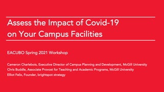 EACUBO Spring 2021 Workshop © 2021 brightspot strategy
Assess the Impact of Covid-19
on Your Campus Facilities
EACUBO Spring 2021 Workshop
Cameron Charlebois, Executive Director of Campus Planning and Development, McGill University
Chris Buddle, Associate Provost for Teaching and Academic Programs, McGill University
Elliot Felix, Founder, brightspot strategy
 
