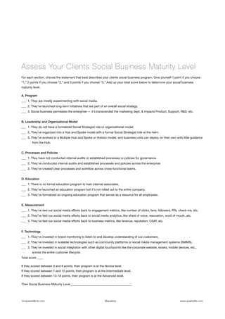 Assess Your Clients Social Business Maturity Level
For each section, choose the statement that best describes your clients social business program. Give yourself 1 point if you choose
“1,” 2 points if you choose “2,” and 3 points if you choose “3.” Add up your total score below to determine your social business
maturity level.

A. Program
___  1. They are mostly experimenting with social media.
___  2. They've launched long-term initiatives that are part of an overall social strategy.
___  3. Social business permeates the enterprise — it's transcended the marketing dept, & impacts Product, Support, R&D, etc.


B. Leadership and Organizational Model
___  1. They do not have a formalized Social Strategist role or organizational model.
___  2. They’ve organized into a Hub and Spoke model with a formal Social Strategist role at the helm.
___  3. They've evolved to a Multiple Hub and Spoke or Holistic model, and business units can deploy on their own with little guidance
        from the Hub.


C. Processes and Policies
___  1. They have not conducted internal audits or established processes or policies for governance.
___  2. They've conducted internal audits and established processes and policies across the enterprise.
___  3. They've created clear processes and workﬂow across cross-functional teams.


D. Education
___  1. There is no formal education program to train internal associates.
___  2. They've launched an education program but it's not rolled out to the entire company.
___  3. They’ve formalized an ongoing education program that serves as a resource for all employees.


E. Measurement
___  1. They’ve tied our social media eﬀorts back to engagement metrics, like number of clicks, fans, followers, RTs, check-ins, etc.
___  2. They’ve tied our social media eﬀorts back to social media analytics, like share of voice, resonation, word of mouth, etc.
___  3. They’ve tied our social media eﬀorts back to business metrics, like revenue, reputation, CSAT, etc.


F. Technology
___  1. They’ve invested in brand monitoring to listen to and develop understanding of our customers.
___  2. They've invested in scalable technologies such as community platforms or social media management systems (SMMS).
___ 3. They've invested in social integration with other digital touchpoints like the corporate website, kiosks, mobile devices, etc.,
        across the entire customer lifecycle.
Total score ____

If they scored between 0 and 6 points, their program is at the Novice level.
If they scored between 7 and 12 points, their program is at the Intermediate level.
If they scored between 13-18 points, their program is at the Advanced level.

Their Social Business Maturity Level_________________________________________




timsparke@me.com                                                 @sparkey                                                www.sparkelife.com
 