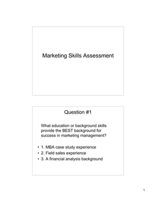 1
Marketing Skills Assessment
Question #1
What education or background skills
provide the BEST background for
success in marketing management?
• 1. MBA case study experience
• 2. Field sales experience
• 3. A financial analysis background
 
