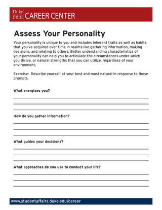 CAREER CENTER

 Assess Your Personality
 Your personality is unique to you and includes inherent traits as well as habits
 that you’ve acquired over time in realms like gathering information, making
 decisions, and relating to others. Better understanding characteristics of
 your personality can help you to articulate the circumstances under which
 you thrive, or natural strengths that you can utilize, regardless of your
 environment.

 Exercise: Describe yourself at your best and most natural in response to these
 prompts.


 What energizes you?
 _________________________________________________________________________
 _________________________________________________________________________
 _________________________________________________________________________

 How do you gather information?
 _________________________________________________________________________
 _________________________________________________________________________
 _________________________________________________________________________

 What guides your decisions?
 _________________________________________________________________________
 _________________________________________________________________________
 _________________________________________________________________________

 What approaches do you use to conduct your life?
 _________________________________________________________________________
 _________________________________________________________________________
 _________________________________________________________________________



www.studentaffairs.duke.edu/career
 