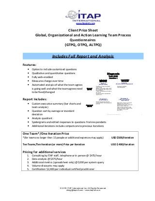 www.itapintl.com
Client Price Sheet
Global, Organizational and Action Learning Team Process
Questionnaires
(GTPQ, OTPQ, ALTPQ)
Includes Full Report and Analysis
Features:
• Option to include customized questions
• Qualitative and quantitative questions
• Fully web-enabled
• Measures change over time
• Automated analysis of what the team agrees
is going well and what the team agrees need
to be fixed/changed
Report Includes:
• Custom executive summary (bar charts and
team analysis)
• Question sort by average or standard
deviation
• Analysis quadrant
• Spidergrams and edited responses to questions from respondents
• Additional iterations include comparisons to previous iterations
One Team*/One Iteration Price
*(for teams no larger than 15 people or additional expenses may apply) USD $500/iteration
Ten Teams/Ten Iteration (or more) Price per Iteration USD $ 400/iteration
Pricing for additional services
1. Consulting by ITAP staff, telephone or in person @ $475/hour
2. Data analysis @ $475/hour
3. Additional metrics (spreadsheet only) @ $200 per system query
4. Volume discounts may apply
5. Certification $2,400 per individual certified practitioner
© 2019 ITAP International Inc. All Rights Reserved.
cbing@itapintl.com • www.itapintl.com
Diagnosis
Team ABCD
I teration 1
Agreement
(About Successes)
Importance of team to company’s
future success
Absence of power and control issues
Ability to express ideas and opinions
freely and openly
Treating team members with dignity
and respect
Clarity of roles and responsibilities
Level of trust
Disagreement
(About the Need for
Improvement)
Opportunity to learn of comments
about the work of the team
Availability of necessary resources
Clarity of team objectives
Ability of team members to step
outside their areas of responsibility
for the good of the global
organization
Disagreement
(About Successes)
Whether team members have the
necessary skills to resolve unexpected
problems
Agreement
(About the Need for Improvement)
Group communications
Team effectiveness
1
3 4
2
Positive Results
(High Average)
I ssues I dentified
(Low Average)
Agreement
(Low SD)
Disagreement
(High SD)
©2011 ITAP International, Inc.All Rights Reserved. 7
 