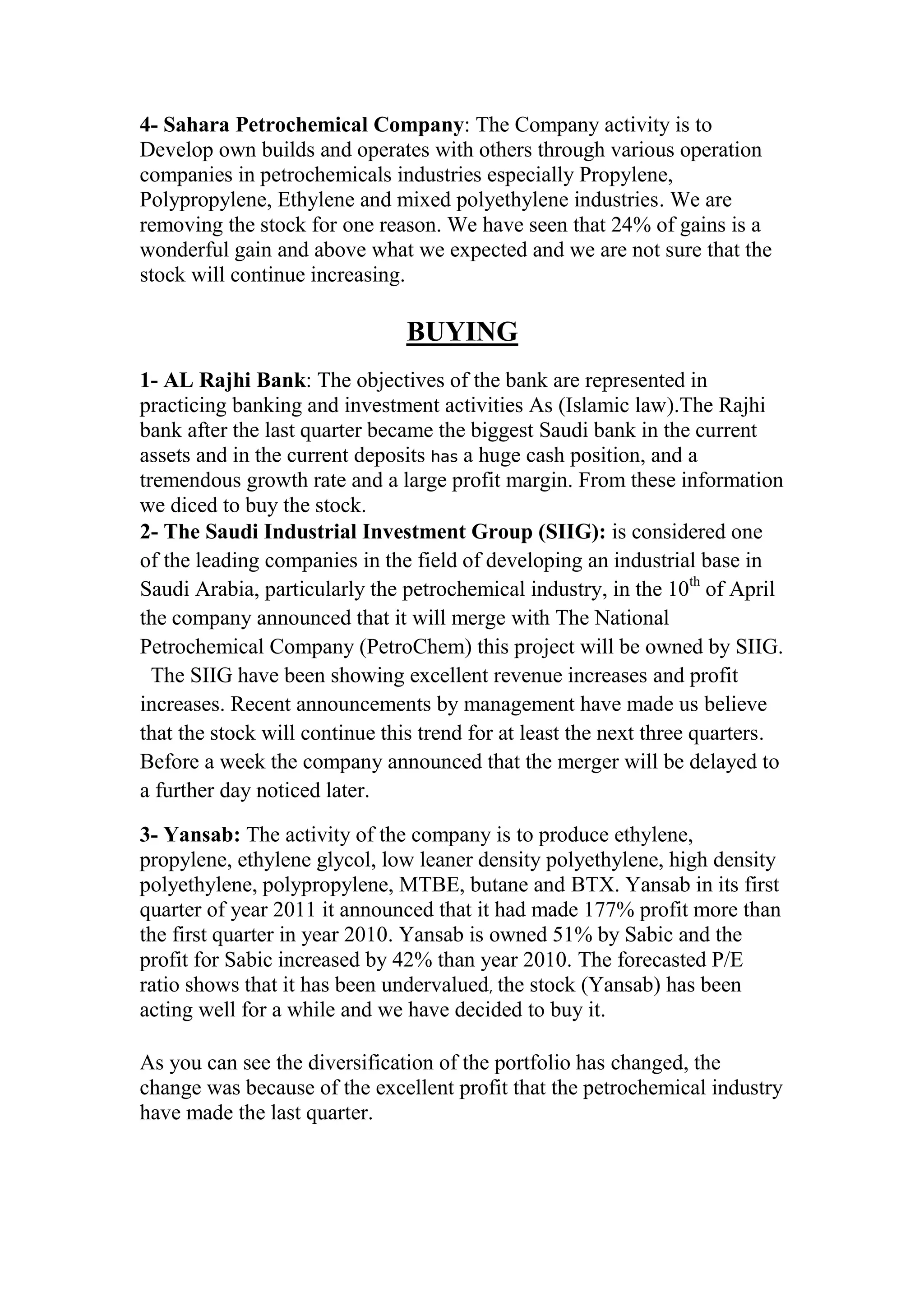 4- Sahara Petrochemical Company: The Company activity is to
Develop own builds and operates with others through various operation
companies in petrochemicals industries especially Propylene,
Polypropylene, Ethylene and mixed polyethylene industries. We are
removing the stock for one reason. We have seen that 24% of gains is a
wonderful gain and above what we expected and we are not sure that the
stock will continue increasing.

                               BUYING
1- AL Rajhi Bank: The objectives of the bank are represented in
practicing banking and investment activities As (Islamic law).The Rajhi
bank after the last quarter became the biggest Saudi bank in the current
assets and in the current deposits has a huge cash position, and a
tremendous growth rate and a large profit margin. From these information
we diced to buy the stock.
2- The Saudi Industrial Investment Group (SIIG): is considered one
of the leading companies in the field of developing an industrial base in
Saudi Arabia, particularly the petrochemical industry, in the 10th of April
the company announced that it will merge with The National
Petrochemical Company (PetroChem) this project will be owned by SIIG.
  The SIIG have been showing excellent revenue increases and profit
increases. Recent announcements by management have made us believe
that the stock will continue this trend for at least the next three quarters.
Before a week the company announced that the merger will be delayed to
a further day noticed later.

3- Yansab: The activity of the company is to produce ethylene,
propylene, ethylene glycol, low leaner density polyethylene, high density
polyethylene, polypropylene, MTBE, butane and BTX. Yansab in its first
quarter of year 2011 it announced that it had made 177% profit more than
the first quarter in year 2010. Yansab is owned 51% by Sabic and the
profit for Sabic increased by 42% than year 2010. The forecasted P/E
ratio shows that it has been undervalued, the stock (Yansab) has been
acting well for a while and we have decided to buy it.

As you can see the diversification of the portfolio has changed, the
change was because of the excellent profit that the petrochemical industry
have made the last quarter.
 