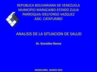 REPUBLICA BOLIVARIANA DE VENEZUELA
MUNICIPIO MARACAIBO-ESTADO ZULIA
PARROQUIA IDELFONSO VAZQUEZ
ASIC: CATATUMBO
ANALISIS DE LA SITUACION DE SALUD
Dr. González Ronse
MARACAIBO, MARZO 2015
 