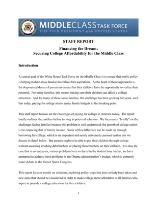 STAFF REPORT 

                          Financing the Dream: 

            Securing College Affordability for the Middle Class 


Introduction


A central goal of the White House Task Force on the Middle Class is to ensure that public policy
is helping middle-class families to realize their aspirations. At the heart of those aspirations is
the deep-seated desire of parents to ensure that their children have the opportunity to realize their
potential. For many families, this means making sure their children can afford a college
education. And for many of those same families, this challenge has been growing for years, such
that today, paying for college strains many family budgets to the breaking point.


This staff report focuses on the challenges of paying for college in America today. The report
briefly outlines the problem before turning to potential solutions. We focus only “briefly” on the
challenges facing families because this problem is well understood: the growth of college tuition
is far outpacing that of family income. Some of this difference can be made up through
borrowing for college, which is an important and nearly universally pursued option that we
discuss in detail below. But parents ought to be able to put their children through college
without assuming crushing debt burdens or placing those burdens on their children. It is also the
case that in recent years, various problems have surfaced in the student loan market; we have
attempted to address these problems in the Obama administration’s budget, which is currently
under debate in the United States Congress.


This report focuses mostly on solutions, exploring policy steps that have already been taken and
new steps that should be considered in order to make college more affordable to all families who
aspire to provide a college education for their children.


                                                  1

 