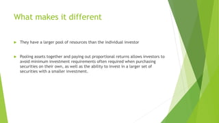 What makes it different
 They have a larger pool of resources than the individual investor
 Pooling assets together and paying out proportional returns allows investors to
avoid minimum investment requirements often required when purchasing
securities on their own, as well as the ability to invest in a larger set of
securities with a smaller investment.
 