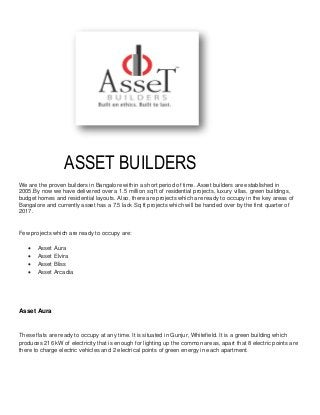 ASSET BUILDERS
We are the proven builders in Bangalore within a short period of time. Asset builders are established in
2005.By now we have delivered over a 1.5 million sq ft of residential projects, luxury villas, green buildings,
budget homes and residential layouts. Also, there are projects which are ready to occupy in the key areas of
Bangalore and currently asset has a 7.5 lack Sq ft projects which will be handed over by the first quarter of
2017.
Few projects which are ready to occupy are:
 Asset Aura
 Asset Elvira
 Asset Bliss
 Asset Arcadia
Asset Aura
These flats are ready to occupy at any time. It is situated in Gunjur, Whitefield. It is a green building which
produces 216 kW of electricity that is enough for lighting up the common areas, apart that 8 electric points are
there to charge electric vehicles and 2 electrical points of green energy in each apartment.
 