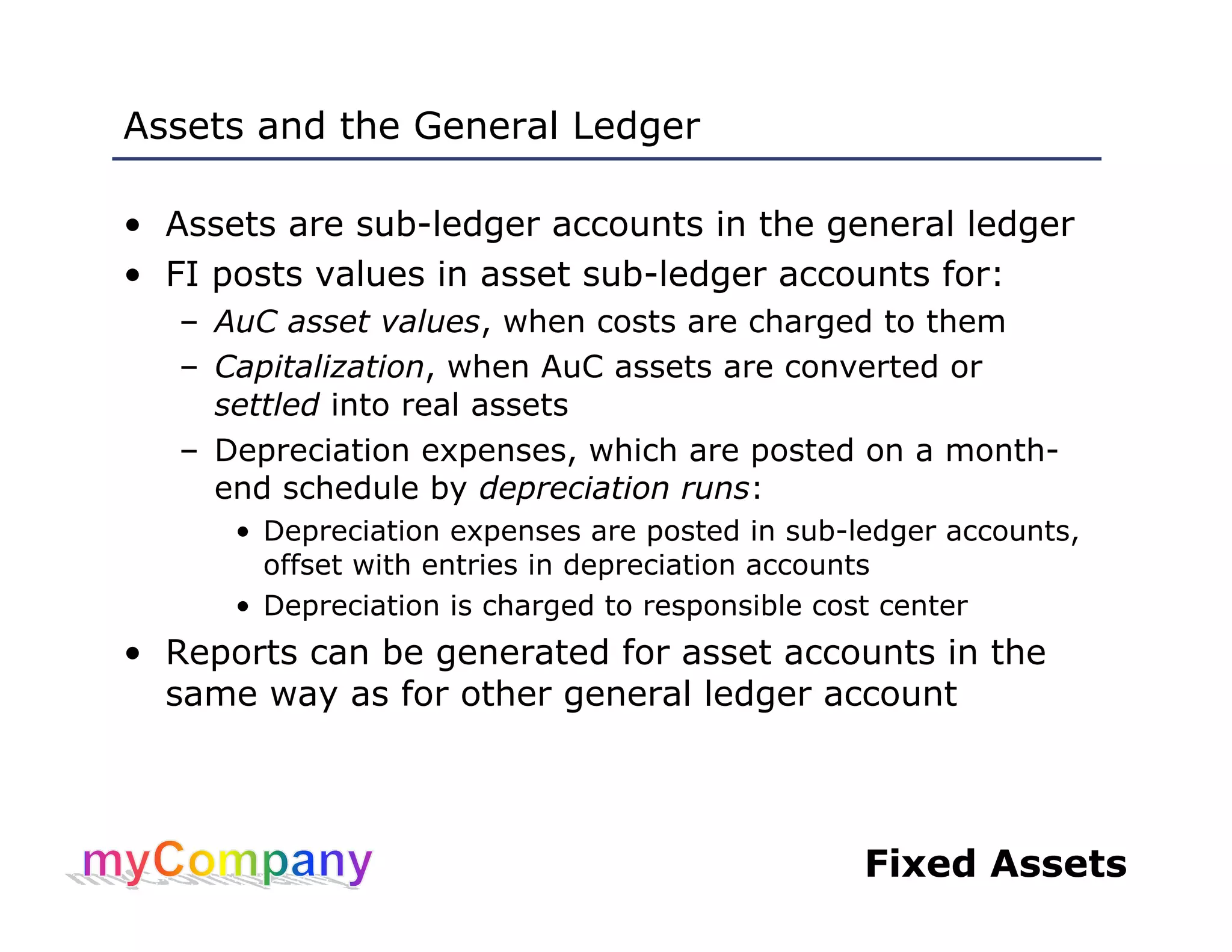 Fixed Assets
Assets and the General Ledger
• Assets are sub-ledger accounts in the general ledger
• FI posts values in asset sub-ledger accounts for:
– AuC asset values, when costs are charged to them
– Capitalization, when AuC assets are converted or
settled into real assets
– Depreciation expenses, which are posted on a month-
end schedule by depreciation runs:
• Depreciation expenses are posted in sub-ledger accounts,
offset with entries in depreciation accounts
• Depreciation is charged to responsible cost center
• Reports can be generated for asset accounts in the
same way as for other general ledger account
 