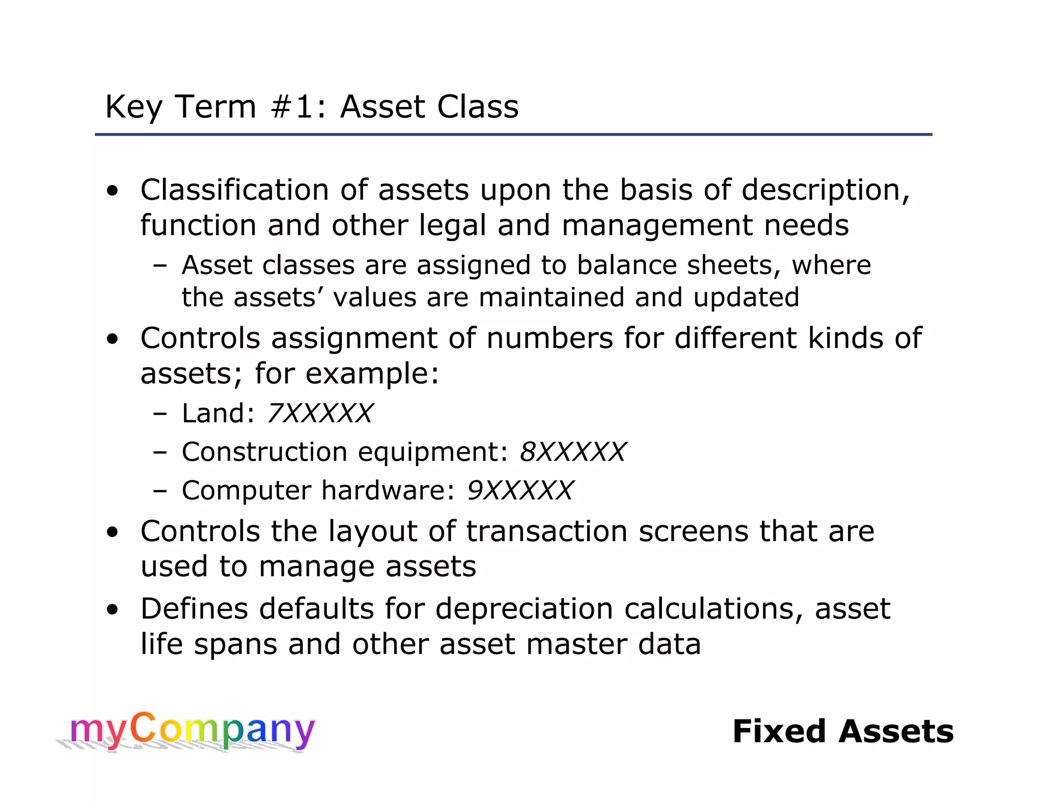 Fixed Assets
Key Term #1: Asset Class
• Classification of assets upon the basis of description,
function and other legal and management needs
– Asset classes are assigned to balance sheets, where
the assets’ values are maintained and updated
• Controls assignment of numbers for different kinds of
assets; for example:
– Land: 7XXXXX
– Construction equipment: 8XXXXX
– Computer hardware: 9XXXXX
• Controls the layout of transaction screens that are
used to manage assets
• Defines defaults for depreciation calculations, asset
life spans and other asset master data
 