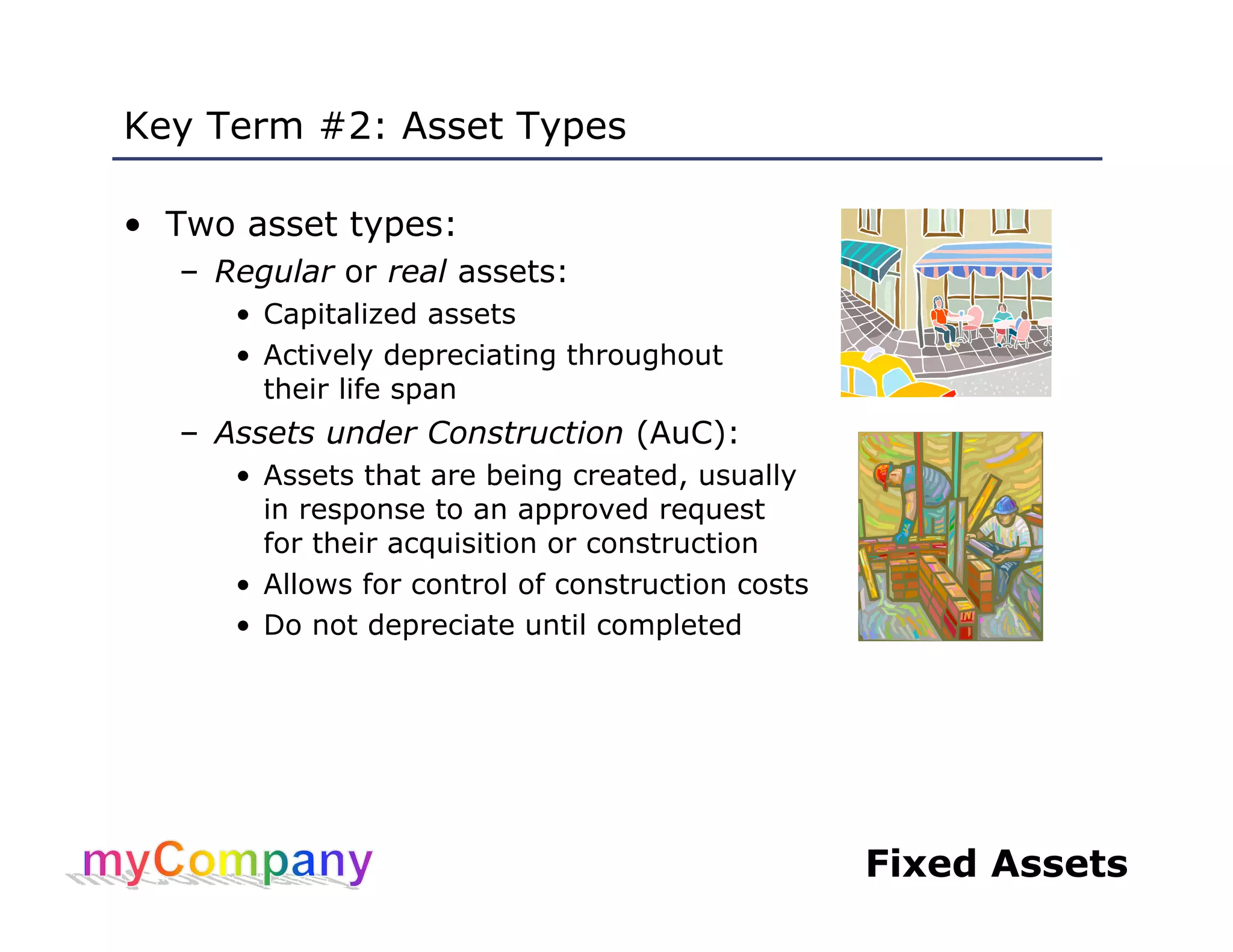Fixed Assets
Key Term #2: Asset Types
• Two asset types:
– Regular or real assets:
• Capitalized assets
• Actively depreciating throughout
their life span
– Assets under Construction (AuC):
• Assets that are being created, usually
in response to an approved request
for their acquisition or construction
• Allows for control of construction costs
• Do not depreciate until completed
 