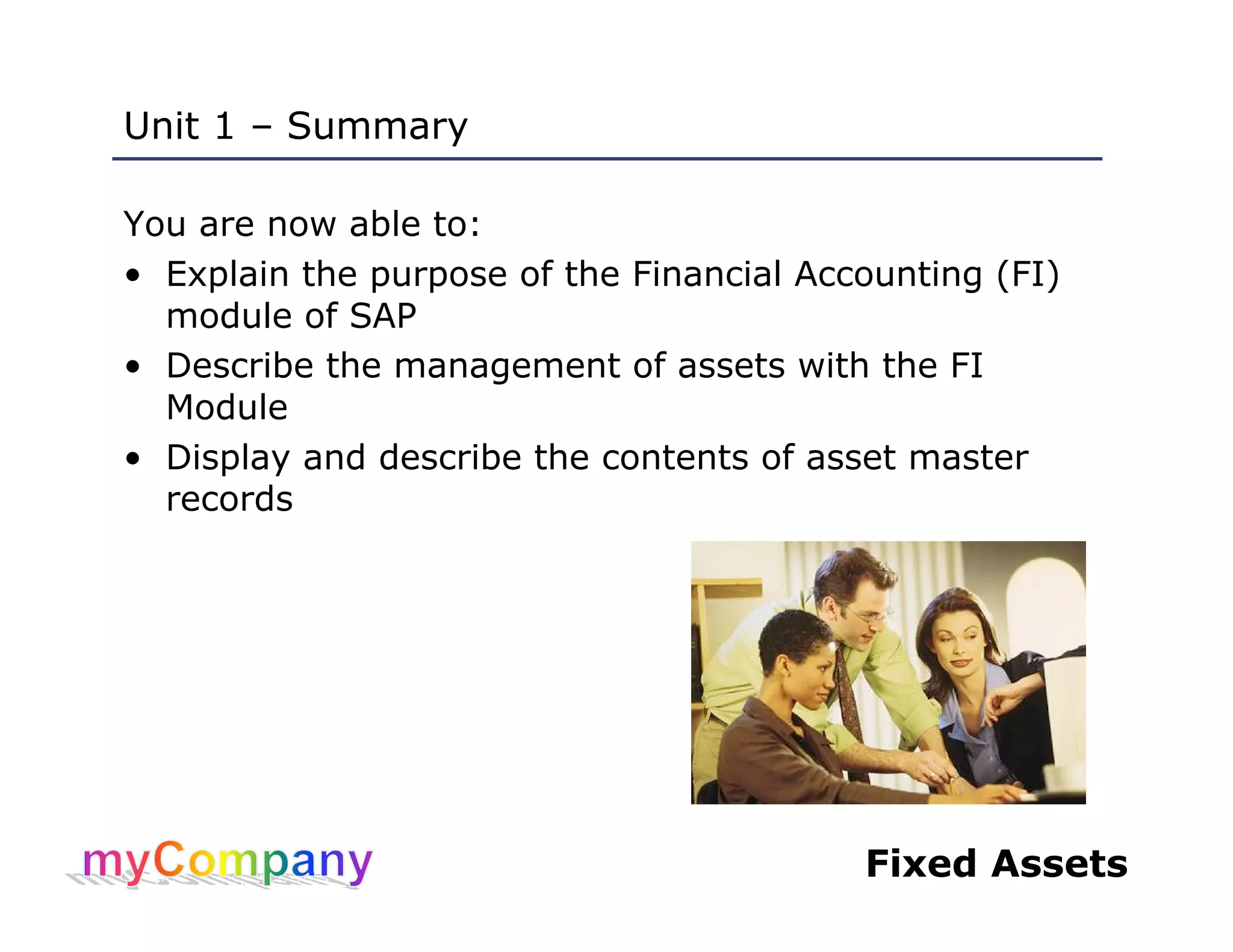 Fixed Assets
Unit 1 – Summary
You are now able to:
• Explain the purpose of the Financial Accounting (FI)
module of SAP
• Describe the management of assets with the FI
Module
• Display and describe the contents of asset master
records
 