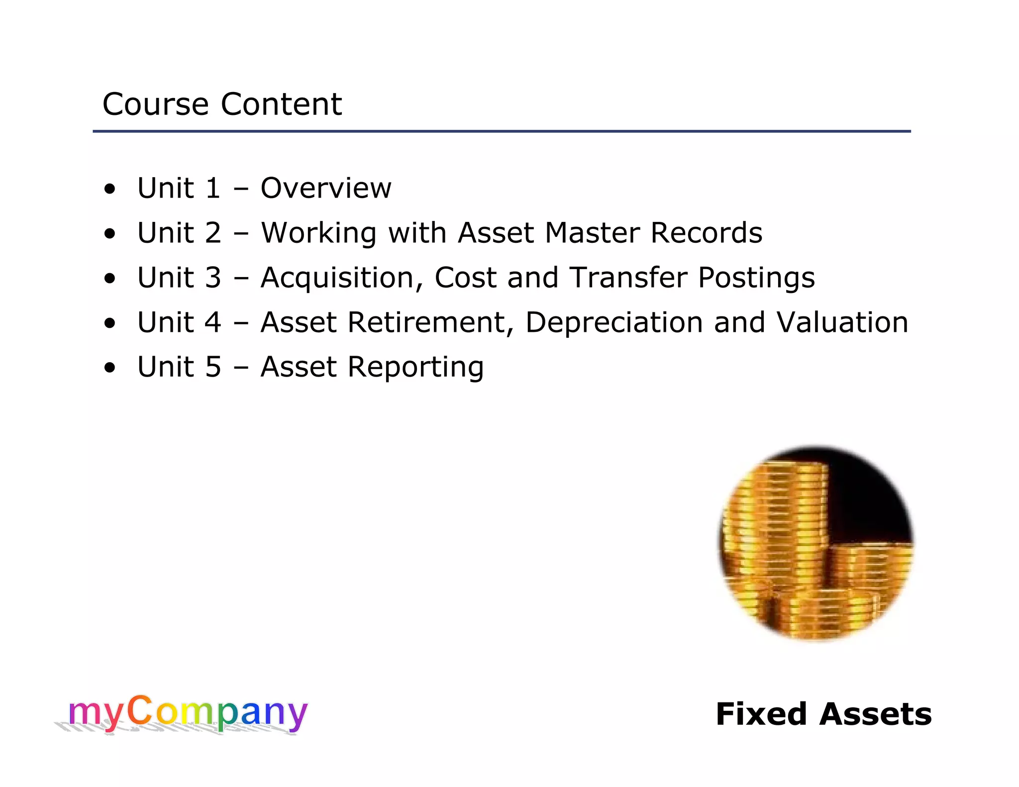 Fixed Assets
Course Content
• Unit 1 – Overview
• Unit 2 – Working with Asset Master Records
• Unit 3 – Acquisition, Cost and Transfer Postings
• Unit 4 – Asset Retirement, Depreciation and Valuation
• Unit 5 – Asset Reporting
 