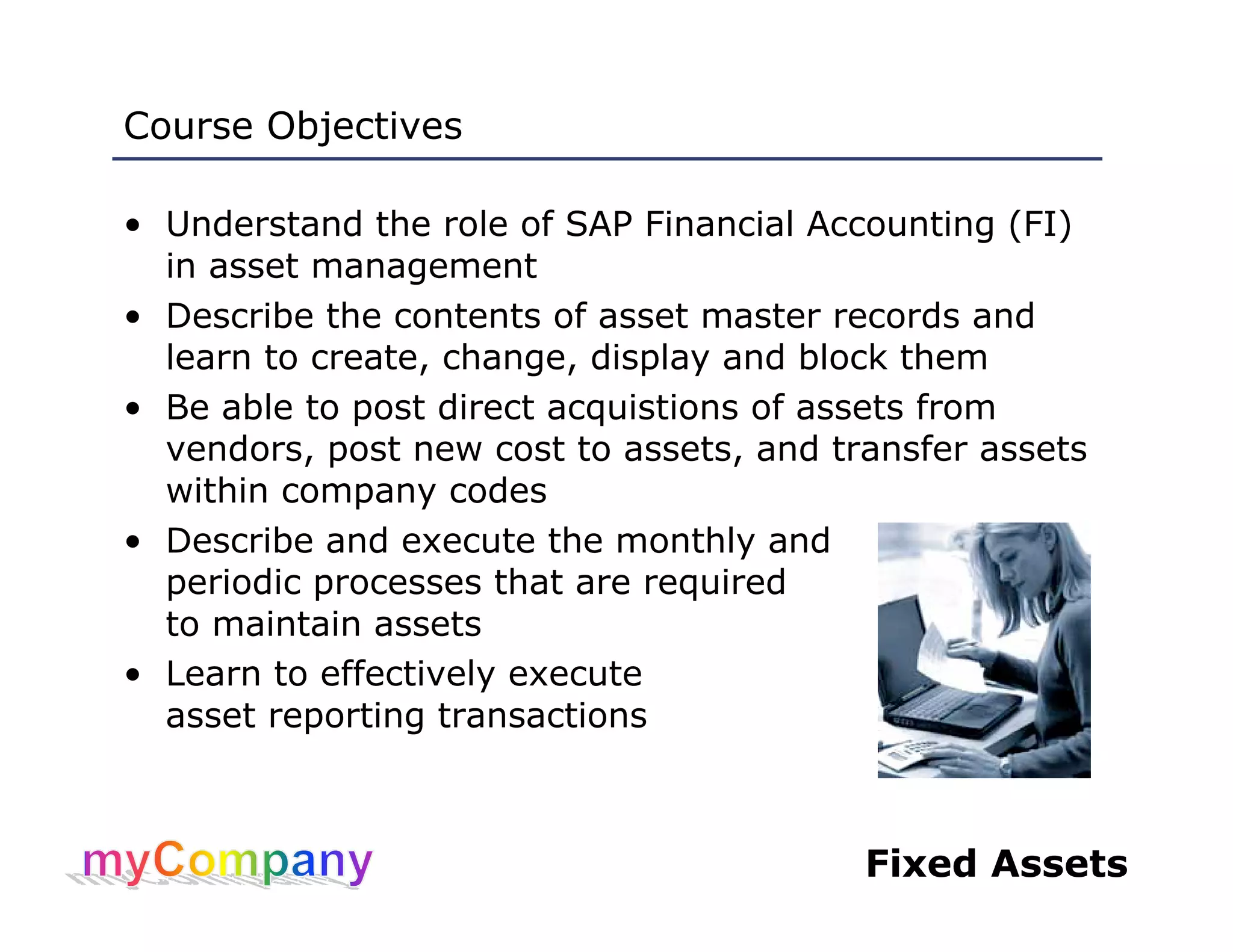 Fixed Assets
Course Objectives
• Understand the role of SAP Financial Accounting (FI)
in asset management
• Describe the contents of asset master records and
learn to create, change, display and block them
• Be able to post direct acquistions of assets from
vendors, post new cost to assets, and transfer assets
within company codes
• Describe and execute the monthly and
periodic processes that are required
to maintain assets
• Learn to effectively execute
asset reporting transactions
 