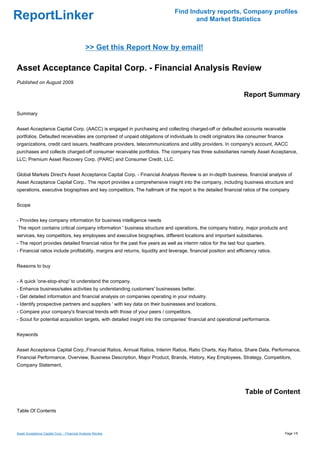 Find Industry reports, Company profiles
ReportLinker                                                                          and Market Statistics



                                              >> Get this Report Now by email!

Asset Acceptance Capital Corp. - Financial Analysis Review
Published on August 2009

                                                                                                                  Report Summary

Summary


Asset Acceptance Capital Corp. (AACC) is engaged in purchasing and collecting charged-off or defaulted accounts receivable
portfolios. Defaulted receivables are comprised of unpaid obligations of individuals to credit originators like consumer finance
organizations, credit card issuers, healthcare providers, telecommunications and utility providers. In company's account, AACC
purchases and collects charged-off consumer receivable portfolios. The company has three subsidiaries namely Asset Acceptance,
LLC; Premium Asset Recovery Corp. (PARC) and Consumer Credit, LLC.


Global Markets Direct's Asset Acceptance Capital Corp. - Financial Analysis Review is an in-depth business, financial analysis of
Asset Acceptance Capital Corp.. The report provides a comprehensive insight into the company, including business structure and
operations, executive biographies and key competitors. The hallmark of the report is the detailed financial ratios of the company


Scope


- Provides key company information for business intelligence needs
The report contains critical company information ' business structure and operations, the company history, major products and
services, key competitors, key employees and executive biographies, different locations and important subsidiaries.
- The report provides detailed financial ratios for the past five years as well as interim ratios for the last four quarters.
- Financial ratios include profitability, margins and returns, liquidity and leverage, financial position and efficiency ratios.


Reasons to buy


- A quick 'one-stop-shop' to understand the company.
- Enhance business/sales activities by understanding customers' businesses better.
- Get detailed information and financial analysis on companies operating in your industry.
- Identify prospective partners and suppliers ' with key data on their businesses and locations.
- Compare your company's financial trends with those of your peers / competitors.
- Scout for potential acquisition targets, with detailed insight into the companies' financial and operational performance.


Keywords


Asset Acceptance Capital Corp.,Financial Ratios, Annual Ratios, Interim Ratios, Ratio Charts, Key Ratios, Share Data, Performance,
Financial Performance, Overview, Business Description, Major Product, Brands, History, Key Employees, Strategy, Competitors,
Company Statement,




                                                                                                                  Table of Content

Table Of Contents



Asset Acceptance Capital Corp. - Financial Analysis Review                                                                         Page 1/5
 