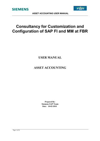 ASSET ACCOUNTING USER MANUAL




 Consultancy for Customization and
Configuration of SAP FI and MM at FBR




                   USER MANUAL


                ASSET ACCOUNTING




                        Prepared By:
                      Siemens SAP Team
                      Date: 10-02-2010




Page 1 of 30
 