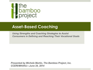 Asset-Based Coaching
Using Strengths and Coaching Strategies to Assist
Consumers in Defining and Reaching Their Vocational Goals
Presented by Michele Martin, The Bamboo Project, Inc.
CCERI/MHANJ—June 24, 2014
 