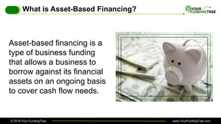 © 2019 Your FundingTree www.YourFundingTree.com
What is Asset-Based Financing?
Asset-based financing is a
type of business funding
that allows a business to
borrow against its financial
assets on an ongoing basis
to cover cash flow needs.
 