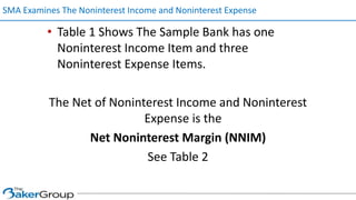 • Table 1 Shows The Sample Bank has one
Noninterest Income Item and three
Noninterest Expense Items.
The Net of Noninterest Income and Noninterest
Expense is the
Net Noninterest Margin (NNIM)
See Table 2
SMA Examines The Noninterest Income and Noninterest Expense
 