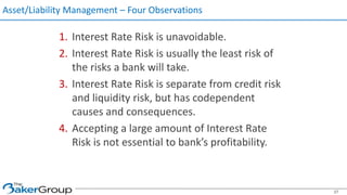 Asset/Liability Management – Four Observations
1. Interest Rate Risk is unavoidable.
2. Interest Rate Risk is usually the least risk of
the risks a bank will take.
3. Interest Rate Risk is separate from credit risk
and liquidity risk, but has codependent
causes and consequences.
4. Accepting a large amount of Interest Rate
Risk is not essential to bank’s profitability.
37
 