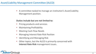 Asset/Liability Management Committee (ALCO)
• A committee tasked to manage an institution’s Asset/Liability
Management position.
Duties include but are not limited to:
• Pricing products and services
• Maintaining Profitability
• Meeting Cash Flow Needs
• Managing Interest Rate Risk Position
• Identifying and Managing Risk
• Other topics, but the ALCO is primarily concerned with
Interest Rate Risk management issues.
40
 