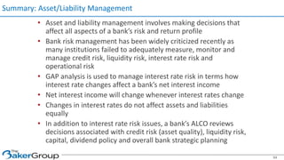 • Asset and liability management involves making decisions that
affect all aspects of a bank’s risk and return profile
• Bank risk management has been widely criticized recently as
many institutions failed to adequately measure, monitor and
manage credit risk, liquidity risk, interest rate risk and
operational risk
• GAP analysis is used to manage interest rate risk in terms how
interest rate changes affect a bank’s net interest income
• Net interest income will change whenever interest rates change
• Changes in interest rates do not affect assets and liabilities
equally
• In addition to interest rate risk issues, a bank’s ALCO reviews
decisions associated with credit risk (asset quality), liquidity risk,
capital, dividend policy and overall bank strategic planning
Summary: Asset/Liability Management
54
 