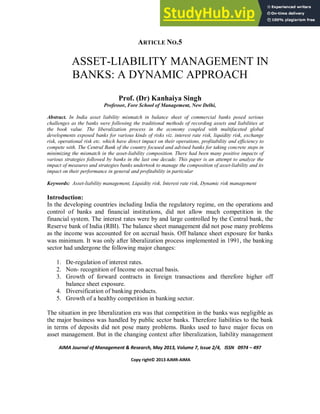 AIMA Journal of Management & Research, May 2013, Volume 7, Issue 2/4, ISSN 0974 – 497
Copy right© 2013 AJMR-AIMA
ARTICLE NO.5
ASSET-LIABILITY MANAGEMENT IN
BANKS: A DYNAMIC APPROACH
Prof. (Dr) Kanhaiya Singh
Professor, Fore School of Management, New Delhi,
Abstract. In India asset liability mismatch in balance sheet of commercial banks posed serious
challenges as the banks were following the traditional methods of recording assets and liabilities at
the book value. The liberalization process in the economy coupled with multifaceted global
developments exposed banks for various kinds of risks viz. interest rate risk, liquidity risk, exchange
risk, operational risk etc. which have direct impact on their operations, profitability and efficiency to
compete with. The Central Bank of the country focused and advised banks for taking concrete steps in
minimizing the mismatch in the asset-liability composition. There had been many positive impacts of
various strategies followed by banks in the last one decade. This paper is an attempt to analyze the
impact of measures and strategies banks undertook to manage the composition of asset-liability and its
impact on their performance in general and profitability in particular
Keywords: Asset-liability management, Liquidity risk, Interest rate risk, Dynamic risk management
Introduction:
In the developing countries including India the regulatory regime, on the operations and
control of banks and financial institutions, did not allow much competition in the
financial system. The interest rates were by and large controlled by the Central bank, the
Reserve bank of India (RBI). The balance sheet management did not pose many problems
as the income was accounted for on accrual basis. Off balance sheet exposure for banks
was minimum. It was only after liberalization process implemented in 1991, the banking
sector had undergone the following major changes:
1. De-regulation of interest rates.
2. Non- recognition of Income on accrual basis.
3. Growth of forward contracts in foreign transactions and therefore higher off
balance sheet exposure.
4. Diversification of banking products.
5. Growth of a healthy competition in banking sector.
The situation in pre liberalization era was that competition in the banks was negligible as
the major business was handled by public sector banks. Therefore liabilities to the bank
in terms of deposits did not pose many problems. Banks used to have major focus on
asset management. But in the changing context after liberalization, liability management
 