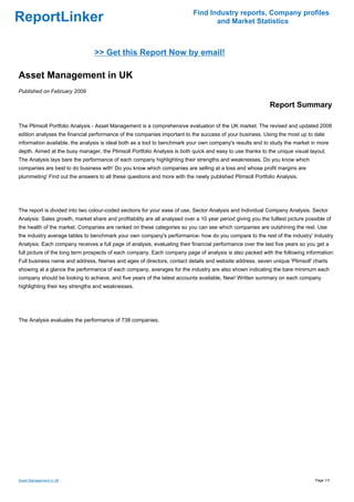 Find Industry reports, Company profiles
ReportLinker                                                                       and Market Statistics



                                 >> Get this Report Now by email!

Asset Management in UK
Published on February 2009

                                                                                                              Report Summary

The Plimsoll Portfolio Analysis - Asset Management is a comprehensive evaluation of the UK market. The revised and updated 2008
edition analyses the financial performance of the companies important to the success of your business. Using the most up to date
information available, the analysis is ideal both as a tool to benchmark your own company's results and to study the market in more
depth. Aimed at the busy manager, the Plimsoll Portfolio Analysis is both quick and easy to use thanks to the unique visual layout.
The Analysis lays bare the performance of each company highlighting their strengths and weaknesses. Do you know which
companies are best to do business with' Do you know which companies are selling at a loss and whose profit margins are
plummeting' Find out the answers to all these questions and more with the newly published Plimsoll Portfolio Analysis.




The report is divided into two colour-coded sections for your ease of use, Sector Analysis and Individual Company Analysis. Sector
Analysis: Sales growth, market share and profitability are all analysed over a 10 year period giving you the fulllest picture possible of
the health of the market. Companies are ranked on these categories so you can see which companies are outshining the rest. Use
the industry average tables to benchmark your own company's performance- how do you compare to the rest of the industry' Industry
Analysis: Each company receives a full page of analysis, evaluating their financial performance over the last five years so you get a
full picture of the long term prospects of each company. Each company page of analysis is also packed with the following information:
Full business name and address, Names and ages of directors, contact details and website address, seven unique 'Plimsoll' charts
showing at a glance the performance of each company, averages for the industry are also shown indicating the bare minimum each
company should be looking to achieve, and five years of the latest accounts available, New! Written summary on each company
highlighting their key strengths and weaknesses.




The Analysis evaluates the performance of 738 companies.




Asset Management in UK                                                                                                            Page 1/3
 