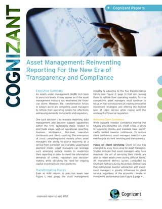 •	 Cognizant Reports




Asset Management: Reinventing
Reporting For the New Era of
Transparency and Compliance
   Executive Summary                                     industry is adjusting to the five transformative
   As assets under management (AUM) inch back            forces (see Figure 2, page 3) that are causing
   to pre-crisis levels, it may appear as if the asset   them to rethink their operating models. To stay
   management industry has weathered the finan-          competitive, asset managers must continue to
   cial storm. However, the transformative forces        focus on their core business of creating innovative
   in today’s world are compelling asset managers        investment strategies and offering the highest
   to rethink their operating models for effectively     level of client service while coping with the
   addressing demands from clients and regulators.       onslaught of financial regulation.

   One such decision is to reassess reporting, data      Restoring Client Confidence
   management and decision support capabilities          While buoyant investor confidence marked the
   within the firm, specifically those related to        heyday preceding the U.S. credit crisis, a series
   post-trade areas, such as operational reporting,      of economic shocks and scandals have signifi-
   business intelligence, firm-level executive           cantly dented investor confidence. To restore
   dashboards and client reporting. The emergence        client confidence, asset managers need to scale
   of cloud computing-based models offers asset          new heights in client servicing and transparency.
   managers the ability to source reporting as a
   service from a provider via a variable, usage-based   Focus on client servicing: Client service has
   payment model. Asset managers can leverage            emerged as a key focus area for asset managers.
   such emerging service models to modernize             Studies indicate that asset managers who have
   their reporting in order to meet the information      mastered the art of servicing their clients are
   demands of clients, regulators and decision-          able to retain assets even during difficult times.1
   makers, while obviating the need for ongoing          An Investment Metrics survey conducted by
   capital investments in their platforms.               Chatham Partners during November 2010 reveals
                                                         that institutional investor satisfaction with invest-
   Transformative Forces                                 ment managers is greatly influenced by client
   Even as AUM returns to pre-crisis levels (see         service, regardless of the economic climate or
   Figure 1, next page), the asset management            investment performance (see Figure 3, page 4).




   cognizant reports | april 2012
 