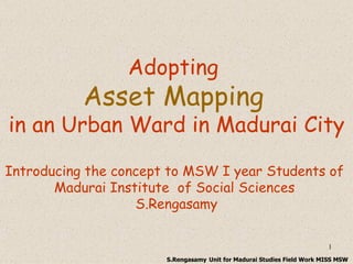 Adopting  Asset Mapping   in an Urban Ward in Madurai City Introducing the concept to MSW I year Students of  Madurai Institute  of Social Sciences  S.Rengasamy S.Rengasamy   Unit for Madurai Studies Field Work MISS MSW 