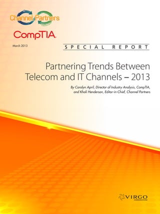 IT


                          ™


                      M
             T ELEC O




March 2013
                              S P E C I A L                 R E P O R T



             Partnering Trends Between
        Telecom and IT Channels – 2013
                               By Carolyn April, Director of Industry Analysis, CompTIA,
                                 and Khali Henderson, Editor-in-Chief, Channel Partners




                                                                            COMMUNICATIONS
 