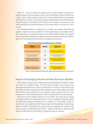 VARs’ No. 1 factor in deciding to partner with an agent changed this year from
                    product quality to technical support, which was mentioned by 52 percent of VARs as a
                    “major” factor. Product quality moved to No. 3 and was tied with partner’s reputation
                    with 49 percent. The No. 2 factor was the agent’s understanding of the VAR’s business
                    model (50 percent). Rounding out the top five was the agents’ commitment to the
                    VAR’s profitability and growth (48 percent). All of these were in the top five in 2012
                    as well.
                      The increased emphasis on working with a partner that provides solid technical
                    support is likely due to the prevalence of more sophisticated and complex product
                    sets and solutions, including cloud services and multisite WAN networks that support
                    cloud. Many VARs are getting up to speed in these areas and partnering with a telecom
                    agent that has existing technical acumen only speeds the ramp time.

                                             Top 5 Factors Inﬂuencing Decisions to Partner

                                                  VARs                     Rank               Agents

                                       Partner’s technical support (52%)    1           Partner’s reputation (89%)


                                         Partner’s understanding of my               Quality of the partner’s products
                                             business model (50%)           2               and services (81%)

                                         (TIE) Quality of the partner’s
                                                                                      Partner’s pre-, post- and joint
                                          products and services and
                                        Partner’s reputation (49% each)
                                                                            3             sales support (74%)


                                                                            4        Partner’s technical support (67%)


                                         Partner’s commitment to my                     Personal relationship with
                                         proﬁtability and growth (48%)      5               the partner (56%)


                                         Source: Channel Partners and CompTIA Agent-VAR Partnering Survey, January 2013




                    Impact of Emerging Trends and New Business Models
                       While previous surveys have considered emerging technologies and delivery models
                    like cloud and managed services, the 2013 survey included a new question that
                    specifically asked about their impact on partnerships. The reason for the question was
                    anecdotal information about partnerships struggling as the services agents and VARs
                    offer become more competitive. As an example, would an agent’s cloud UC offer
                    compete with a VAR’s premises-based UC offer, creating conflict in the partnership?
                       While there may be isolated incidences of such conflict, the survey results showed
                    no tangible evidence of a widespread concern. In fact, it showed the opposite: agents
                    and VARs say emerging technologies have a “positive” or “very positive” impact on
                    partnerships. One possible reason for this goes back to the formalization of partnership;
                    agents and VARs increasingly set the ground rules for engaging with customers and
                    account control, avoiding potential conflicts. Indeed, 48 percent of agents and 28
                    percent of VARs said this formalization of agreements was an outcome.




Partnering Trends Between Telecom and IT Channels — 2013                        11                 Channel Partners, channelpartnersonline.com • CompTIA, comptia.org
 