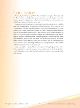 Conclusion
                      The industry is undergoing significant change that is impacting the channels of both
                    the IT and telecom worlds. Cloud computing, as just one example of a trend driver, has
                    sparked new partnerships among unlikely pairs while at the same time inviting new
                    and different types of competitors to the field.
                      Every company is trying to get an advantage. One differentiator comes in adding
                    new skills or capabilities to an existing portfolio, offering more to the customer from
                    a single source. The VARs and telecom agents in this study have discovered the merits
                    in aligning in this way. Partnerships of these sorts aren’t always easy, especially when
                    they are not formalized under a contract, and communications and accountability are
                    weak. So it’s encouraging that satisfaction levels with the partnerships over the last
                    year are as high as the data indicate. The data suggest that partnerships have grown
                    more formalized this past year, with more accountability and structure, two major
                    factors behind success ultimately. In the years ahead, the roles of IT distributors and
                    master agents in terms of training and facilitating more partnerships between VARs
                    and telecom agents is likely to emerge as well.
                      Looking ahead, the success of these partnerships will likely hinge on many of the
                    factors cited by the respondents: good communications, an understanding of one
                    another’s business model and strategies for collectively tapping into emerging models
                    such as cloud.




Partnering Trends Between Telecom and IT Channels — 2013         19              Channel Partners, channelpartnersonline.com • CompTIA, comptia.org
 