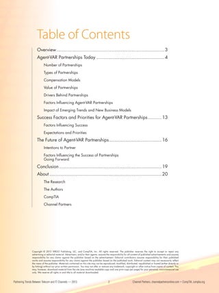 Table of Contents
                    Overview .............................................................................. 3
                    Agent-VAR Partnerships Today ................................................. 4
                           Number of Partnerships

                           Types of Partnerships

                           Compensation Models

                           Value of Partnerships

                           Drivers Behind Partnerships

                           Factors Influencing Agent-VAR Partnerships

                           Impact of Emerging Trends and New Business Models

                    Success Factors and Priorities for Agent-VAR Partnerships .......... 13
                           Factors Influencing Success

                           Expectations and Priorities

                    The Future of Agent-VAR Partnerships ...................................... 16
                           Intentions to Partner

                           Factors Influencing the Success of Partnerships
                           Going Forward

                    Conclusion .......................................................................... 19
                    About ................................................................................. 20
                           The Research

                           The Authors

                           CompTIA

                           Channel Partners




                Copyright © 2013 VIRGO Publishing, LLC, and CompTIA, Inc. All rights reserved. The publisher reserves the right to accept or reject any
                advertising or editorial material. Advertisers, and/or their agents, assume the responsibility for all content of published advertisements and assume
                responsibility for any claims against the publisher based on the advertisement. Editorial contributors assume responsibility for their published
                works and assume responsibility for any claims against the publisher based on the published work. Editorial content may not necessarily reflect
                the views of the publisher. Materials contained on this site may not be reproduced, modified, distributed, republished or hosted (either directly or
                by linking) without our prior written permission. You may not alter or remove any trademark, copyright or other notice from copies of content. You
                may, however, download material from the site (one machine readable copy and one print copy per page) for your personal, noncommercial use
                only. We reserve all rights in and title to all material downloaded.



Partnering Trends Between Telecom and IT Channels — 2013                                     2                        Channel Partners, channelpartnersonline.com • CompTIA, comptia.org
 