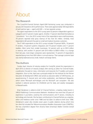 About
                    The Research
                      The CompTIA-Channel Partners Agent-VAR Partnering survey was conducted in
                    January 2013 based on 2012 performance. There were approximately 100 respondents
                    of each partner type — agent and VAR — to two separate surveys.
                      The agent respondents to the 2013 survey were 52 percent independent agents or
                    subagents and 31 percent master agents. Another 17 percent identified themselves as
                    “consultants.” As in the 2012 survey most of the respondents were small businesses;
                    79 percent reported total gross revenue of less than $5 million. Similarly, most
                    respondents (82 percent) focused on small and medium business customers.
                      The IT VAR respondents to the 2013 survey included 19 percent MSPs, 19 percent
                    IT vendors, 14 percent systems integrators and 16 percent retailers and 11 percent
                    resellers. Most came from smaller businesses: 53 percent with up to $9.9 million
                    in revenue, with another 31 percent with $10 million to $49.9 million. In a change
                    from last year, more larger companies were represented; 15 percent of respondents
                    reported being more than $50 million in annual revenue. Their average customer base
                    was evenly balanced across small, medium and large clients.


                    The Authors
                      Carolyn April, director of industry analysis for CompTIA, joined the organization in
                    April 2010 as director of industry analysis after serving as editor for Channel Insider,
                    a publication focused on news, information and resources for IT resellers and system
                    integrators. Prior to that, April was a principal analyst for the Institute for the Partner
                    Education & Development (IPED) and served as executive editor of VAR Business, an
                    award-winning IT channel print and online publication, and Redmond Magazine,
                    which covers Microsoft technologies and the Microsoft user ecosystem. She also
                    worked in editorial positions for InfoWorld and for daily and weekly newspapers
                    in Massachusetts.


                      Khali Henderson is editor-in-chief of Channel Partners, a leading media brand in
                    VIRGO Publishing’s Communications Network. Henderson has more than 20 years of
                    experience in journalism, covering the communications and IT sectors, including its
                    technology and channels. She has been contributing to Channel Partners as a reporter,
                    editor and freelance writer since 1988 and has been its editor-in-chief since 1998.
                    Henderson’s career also includes seven years in public relations during which time
                    her client list included the Telecommunications Resellers Association (now COMPTEL).
                    She has a bachelor’s degree from Arizona State University’s Walter Cronkite School
                    of Journalism.




Partnering Trends Between Telecom and IT Channels — 2013           20              Channel Partners, channelpartnersonline.com • CompTIA, comptia.org
 