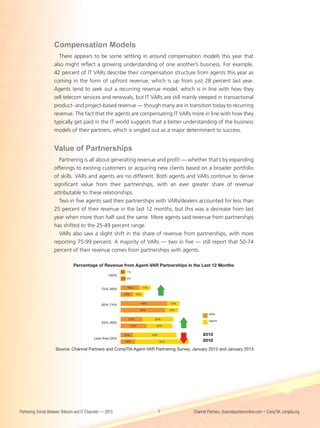Compensation Models
                      There appears to be some settling in around compensation models this year that
                    also might reflect a growing understanding of one another’s business. For example,
                    42 percent of IT VARs describe their compensation structure from agents this year as
                    coming in the form of upfront revenue, which is up from just 28 percent last year.
                    Agents tend to seek out a recurring revenue model, which is in line with how they
                    sell telecom services and renewals, but IT VARs are still mainly steeped in transactional
                    product- and project-based revenue — though many are in transition today to recurring
                    revenue. The fact that the agents are compensating IT VARs more in line with how they
                    typically get paid in the IT world suggests that a better understanding of the business
                    models of their partners, which is singled out as a major determinant to success.


                    Value of Partnerships
                       Partnering is all about generating revenue and profit — whether that’s by expanding
                    offerings to existing customers or acquiring new clients based on a broader portfolio
                    of skills. VARs and agents are no different. Both agents and VARs continue to derive
                    significant value from their partnerships, with an ever greater share of revenue
                    attributable to these relationships.
                       Two in five agents said their partnerships with VARs/dealers accounted for less than
                    25 percent of their revenue in the last 12 months, but this was a decrease from last
                    year when more than half said the same. More agents said revenue from partnerships
                    has shifted to the 25-49 percent range.
                       VARs also saw a slight shift in the share of revenue from partnerships, with more
                    reporting 75-99 percent. A majority of VARs — two in five — still report that 50-74
                    percent of their revenue comes from partnerships with agents.

                                Percentage of Revenue from Agent-VAR Partnerships in the Last 12 Months
                                  Percentage of Revenue from Agent-VAR Partnerships in the Last 12 Months
                                                            4% 1%
                                                     100%
                                                            5% 0%


                                                               18%          11%
                                                 75%-99%
                                                             12%      10%


                                                                            45%               12%
                                                 50%-74%
                                                                          43%                 13%
                                                                                                             VARs
                                                               21%                 30%
                                                                                                             Agents
                                                 25%-49%
                                                                    25%             25%


                                                             12%                  42%                    2013
                                            Less than 25%
                                                              14%                       52%              2012

                     Source: Channel Partners and CompTIA Agent-VAR Partnering Survey, January 2012 and January 2013




Partnering Trends Between Telecom and IT Channels — 2013                                7           Channel Partners, channelpartnersonline.com • CompTIA, comptia.org
 