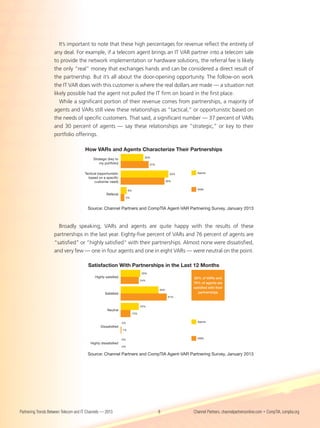 It’s important to note that these high percentages for revenue reflect the entirety of
                    any deal. For example, if a telecom agent brings an IT VAR partner into a telecom sale
                    to provide the network implementation or hardware solutions, the referral fee is likely
                    the only “real” money that exchanges hands and can be considered a direct result of
                    the partnership. But it’s all about the door-opening opportunity. The follow-on work
                    the IT VAR does with this customer is where the real dollars are made — a situation not
                    likely possible had the agent not pulled the IT firm on board in the first place.
                       While a significant portion of their revenue comes from partnerships, a majority of
                    agents and VARs still view these relationships as “tactical,” or opportunistic based on
                    the needs of specific customers. That said, a significant number — 37 percent of VARs
                    and 30 percent of agents — say these relationships are “strategic,” or key to their
                    portfolio offerings.

                                       How VARs and Agents Characterize Their Partnerships
                                                                                   30%
                                            Strategic (key to
                                                my portfolio)                          37%


                                       Tactical (opportunistic                                       63%     Agents
                                         based on a speciﬁc
                                             customer need)                                        58%


                                                                      8%                                     VARs
                                                     Referral
                                                                  5%



                                         Source: Channel Partners and CompTIA Agent-VAR Partnering Survey, January 2013



                      Broadly speaking, VARs and agents are quite happy with the results of these
                    partnerships in the last year. Eighty-five percent of VARs and 76 percent of agents are
                    “satisfied” or “highly satisfied” with their partnerships. Almost none were dissatisfied,
                    and very few — one in four agents and one in eight VARs — were neutral on the point.

                                         Satisfaction With Partnerships in the Last 12 Months
                                                                                 26%
                                              Highly satisﬁed                                              85% of VARs and
                                                                                 24%
                                                                                                           76% of agents are
                                                                                                           satisﬁed with their
                                                                                             50%
                                                    Satisﬁed                                                  partnerships
                                                                                                    61%


                                                                                 24%
                                                      Neutral
                                                                           13%


                                                                 0%                                          Agents
                                                 Dissatisﬁed
                                                                 1%


                                                                 0%                                          VARs
                                          Highly dissatisﬁed
                                                                 0%


                                         Source: Channel Partners and CompTIA Agent-VAR Partnering Survey, January 2013




Partnering Trends Between Telecom and IT Channels — 2013                                     8             Channel Partners, channelpartnersonline.com • CompTIA, comptia.org
 