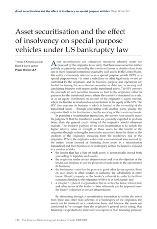 Asset securitisation and the effect of insolvency on special purpose vehicles Mayer Brown LLP




Asset securitisation and the effect
of insolvency on special purpose
vehicles under US bankruptcy law
Thomas S Kiriakos, partner
David S Curry, partner         A    sset securitisations are transaction structures whereby assets are
                                    conveyed by the originator to an entity that then issues securities (either
                               publicly or privately) secured by the transferred assets or obtains a loan from
Mayer Brown LLP
                               one or more financial institutions secured by such assets. In the United States,
                               this entity – commonly referred to as a special purpose vehicle (SPV) or a
                               special purpose entity – is often a subsidiary or other legal entity owned or
                               controlled by the originator, and its business purpose and operations are
                               limited to issuing the securitisation securities or debt and to owning and
                               conducting business with respect to the transferred assets. The SPV conveys
                               the proceeds of such securities issuance or loan to the originator, either in
                               payment for the transferred assets, where the transfer is structured as a sale,
                               or as an equity distribution on account of the originator’s equity interest,
                               where the transfer is structured as a contribution to the equity of the SPV. The
                               SPV then operates its business – which is limited to the ownership of the
                               transferred assets – through contracting with another party, usually the
                               originator itself in the first instance, for the servicing of the transferred assets.
                                   In pursuing a securitisation transaction, the parties have usually made
                               the judgement that the transferred assets are generally expected to perform
                               better than the general credit rating of the originator would otherwise
                               indicate. The business purpose of an asset securitisation is to unlock the
                               higher relative value or strength of those assets for the benefit of the
                               originator through isolating the assets to be securitised from the claims of the
                               creditors of the originator, including from the insolvency risk of the
                               originator. Where the originator enters into a conventional loan secured by
                               the subject assets (instead of financing those assets in a securitisation
                               transaction) and then becomes a US bankruptcy debtor, the lender is exposed
                               to a number of risks:
                               • the lender that has a lien on such assets is automatically stayed from
                                   proceeding to liquidate such assets;
                               • the originator, under certain circumstances and over the objection of the
                                   lender, can continue to use the proceeds of such assets in the operation of
                                   its business;
                               • the bankruptcy court has the power to grant other (even superior) liens
                                   on such assets to other lenders or authorise the substitution of other
                                   (more illiquid) property as the lender’s collateral in order to facilitate
                                   continued lending to the originator while it is in bankruptcy; and
                               • a Chapter 11 plan of reorganisation that re-writes the tenor, interest rate
                                   and other terms of the lender’s claim ultimately can be approved over
                                   the lender’s objection in certain circumstances.

                                   By attempting through a securitisation transaction to isolate the assets
                               from these and other risks inherent in a bankruptcy of the originator, the
                               assets can be financed on a standalone basis, and because the assets are
                               considered to be stronger than the originator’s general credit rating, that
                               financing is expected to be materially less expensive than financing generally


150   The Americas Restructuring and Insolvency Guide 2008/2009
 