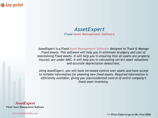 AssetExpert
                                               Fixed Asset Management Software



                         AssetExpert is a Fixed Asset Management Software designed to Track & Manage
                            Fixed Assets. This software will help you in eliminate drudgery and cost of
                         maintaining Fixed Assets. It will help you in ensuring that all assets are properly
                          insured, are under AMC. It will help you in calculating correct asset valuations
                                               and accurate depreciation deductions.

                             Using AssetExpert, you will have increased control over assets and have access
                             to reliable information for planning new fixed assets. Required Information is
                              efficiently available, giving you unprecedented control of entire company’s
                                                           fixed asset inventory.




       AssetExpert
Fixed Asset Management Software

     www.taxprintindia.com                                                   >> Press Enter to go to the Next Slide
 