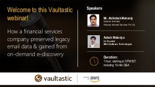How a financial services
company preserved legacy
email data & gained from
on-demand e-discovery
Welcome to this Vaultastic
webinar!
Duration:
1 hour, starting at 3 PM IST,
including 15-min Q&A
Speakers
Mr. Abhishek Mahanty
Solution Architect
Amazon Internet Services Pvt. ltd.
Ashok Malaviya
Co Founder
Mithi Software Technologies
 