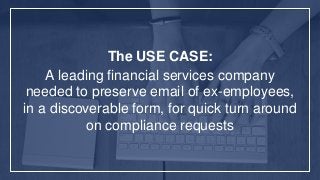 The USE CASE:
A leading financial services company
needed to preserve email of ex-employees,
in a discoverable form, for quick turn around
on compliance requests
 