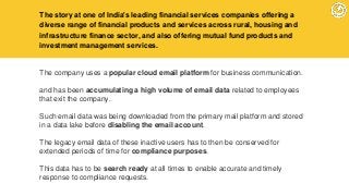 The story at one of India's leading financial services companies offering a
diverse range of financial products and services across rural, housing and
infrastructure finance sector, and also offering mutual fund products and
investment management services.
The company uses a popular cloud email platform for business communication.
and has been accumulating a high volume of email data related to employees
that exit the company.
Such email data was being downloaded from the primary mail platform and stored
in a data lake before disabling the email account.
The legacy email data of these inactive users has to then be conserved for
extended periods of time for compliance purposes.
This data has to be search ready at all times to enable accurate and timely
response to compliance requests.
 