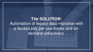 The SOLUTION:
Automation of legacy data migration with
a flexible pay per use model and on-
demand ediscovery.
 