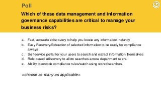 a. Fast, accurate ediscovery to help you locate any information instantly
b. Easy Recovery/Extraction of selected information to be ready for compliance
always
c. Self-service portal for your users to search and extract information themselves
d. Role based ediscovery to allow searches across department users.
e. Ability to encode compliance rules/watch using stored searches.
Poll
Which of these data management and information
governance capabilities are critical to manage your
business risks?
<choose as many as applicable>
 