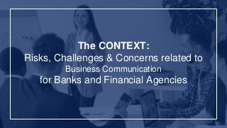 The CONTEXT:
Risks, Challenges & Concerns related to
Business Communication
for Banks and Financial Agencies
 