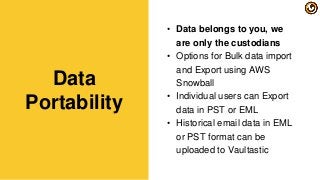 • Data belongs to you, we
are only the custodians
• Options for Bulk data import
and Export using AWS
Snowball
• Individual users can Export
data in PST or EML
• Historical email data in EML
or PST format can be
uploaded to Vaultastic
Data
Portability
 
