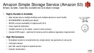 Amazon Simple Storage Service (Amazon S3)
Simple, durable, massively scalable low cost object storage
• Highly Durable & Available
• data stored across multiple facilities and multiple devices in each facility
• 99.999999999% durability per object
• 99.99% annual availability of objects with SLA
• cross regional replication
• multiple versions of an object - point-in-time recovery
• choose AWS region - optimize for latency and/or address regulatory requirements
• High Performance
• throughput scales to exceed what any single server can generate or consume
• multi-part upload
• pair with search engine to speed access
• transfer acceleration
 